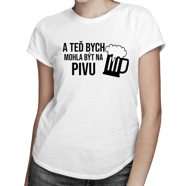 A teď bych mohla být na pivu - dámské tričko s potiskem
