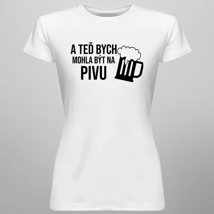 A teď bych mohla být na pivu - dámské tričko s potiskem